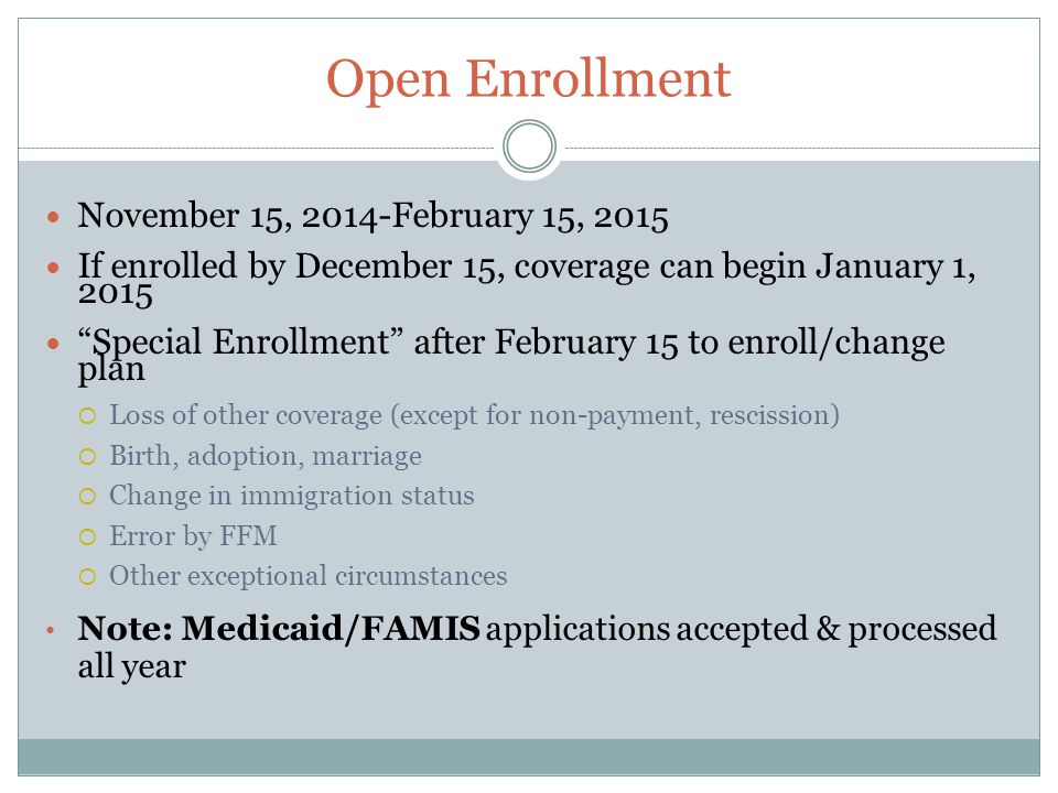 Open Enrollment November 15, 2014-February 15, 2015 If enrolled by December 15, coverage can begin January 1, 2015 Special Enrollment after February 15 to enroll/change plan  Loss of other coverage (except for non-payment, rescission)  Birth, adoption, marriage  Change in immigration status  Error by FFM  Other exceptional circumstances Note: Medicaid/FAMIS applications accepted & processed all year