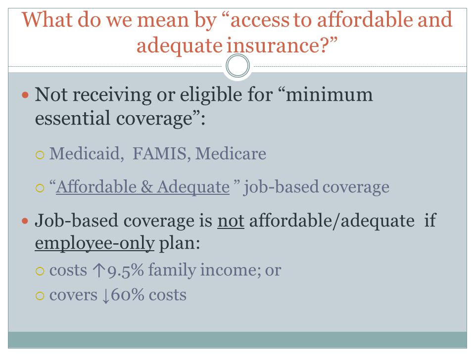 What do we mean by access to affordable and adequate insurance Not receiving or eligible for minimum essential coverage :  Medicaid, FAMIS, Medicare  Affordable & Adequate job-based coverage Job-based coverage is not affordable/adequate if employee-only plan:  costs ↑ 9.5% family income; or  covers ↓ 60% costs