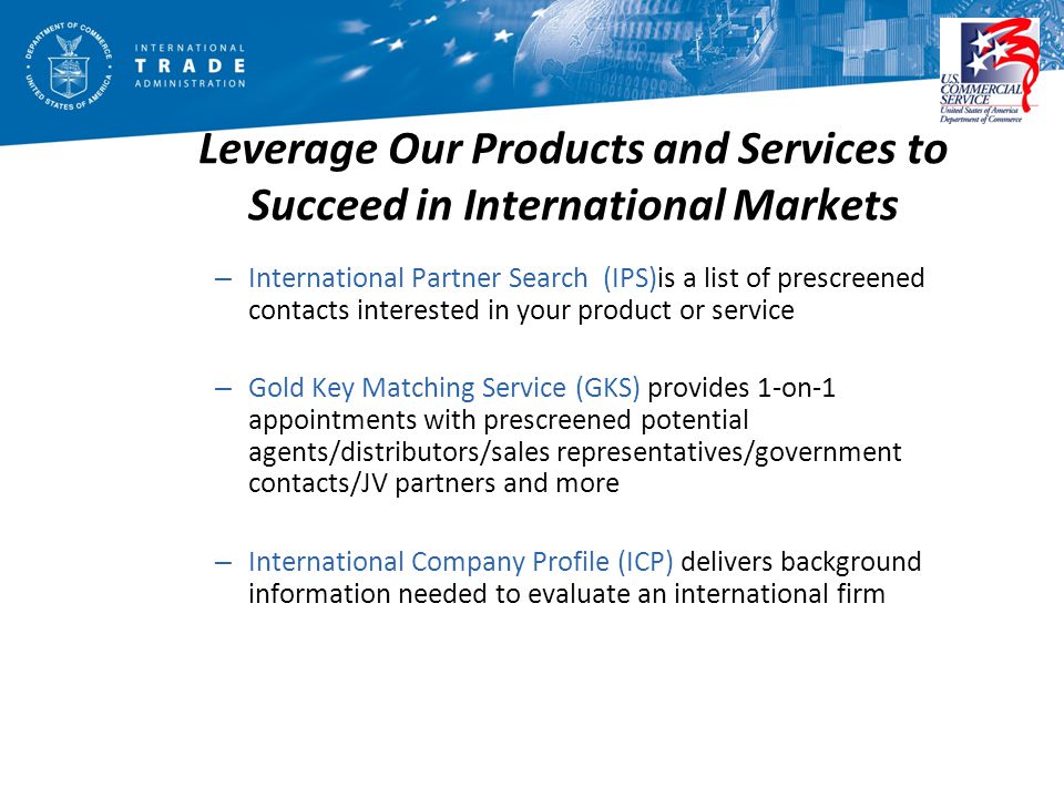 Leverage Our Products and Services to Succeed in International Markets – International Partner Search (IPS)is a list of prescreened contacts interested in your product or service – Gold Key Matching Service (GKS) provides 1-on-1 appointments with prescreened potential agents/distributors/sales representatives/government contacts/JV partners and more – International Company Profile (ICP) delivers background information needed to evaluate an international firm