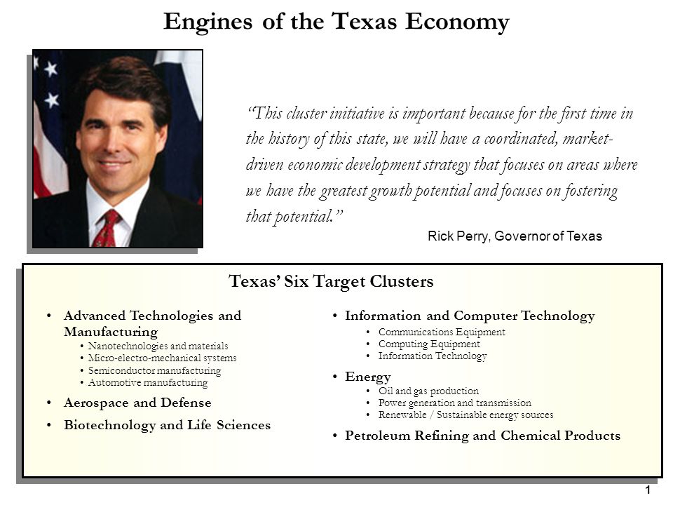 Engines of the Texas Economy This cluster initiative is important because for the first time in the history of this state, we will have a coordinated, market- driven economic development strategy that focuses on areas where we have the greatest growth potential and focuses on fostering that potential. Rick Perry, Governor of Texas Advanced Technologies and Manufacturing Nanotechnologies and materials Micro-electro-mechanical systems Semiconductor manufacturing Automotive manufacturing Aerospace and Defense Biotechnology and Life Sciences Information and Computer Technology Communications Equipment Computing Equipment Information Technology Energy Oil and gas production Power generation and transmission Renewable / Sustainable energy sources Petroleum Refining and Chemical Products Texas’ Six Target Clusters 1