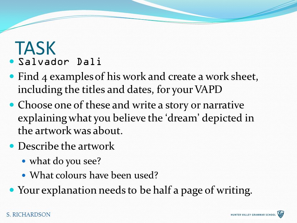 TASK Salvador Dali Find 4 examples of his work and create a work sheet, including the titles and dates, for your VAPD Choose one of these and write a story or narrative explaining what you believe the ‘dream’ depicted in the artwork was about.