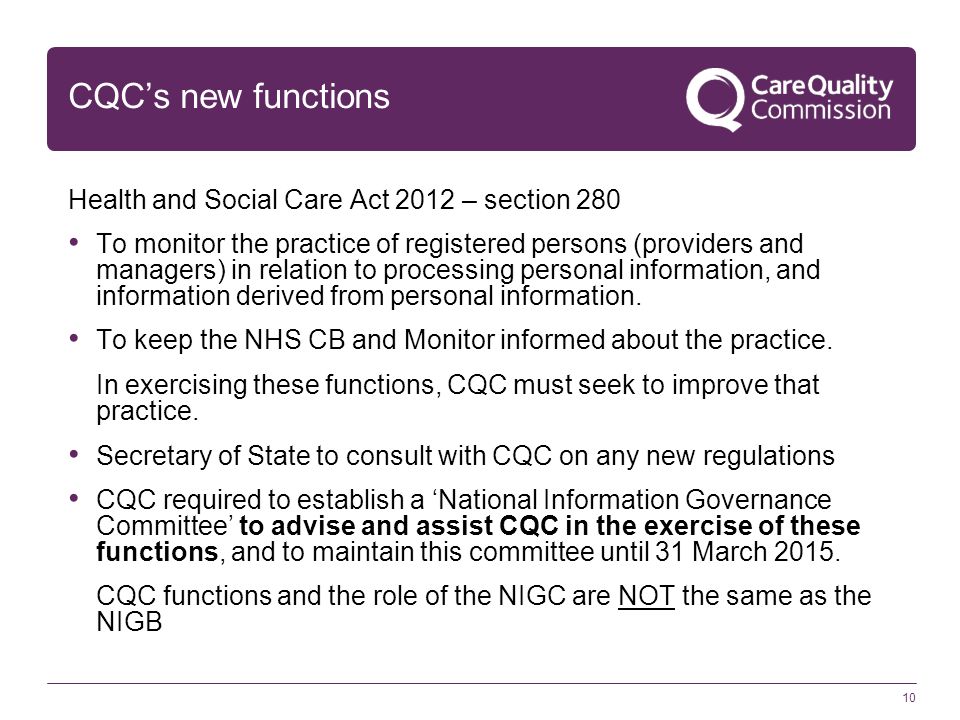 10 CQC’s new functions Health and Social Care Act 2012 – section 280 To monitor the practice of registered persons (providers and managers) in relation to processing personal information, and information derived from personal information.