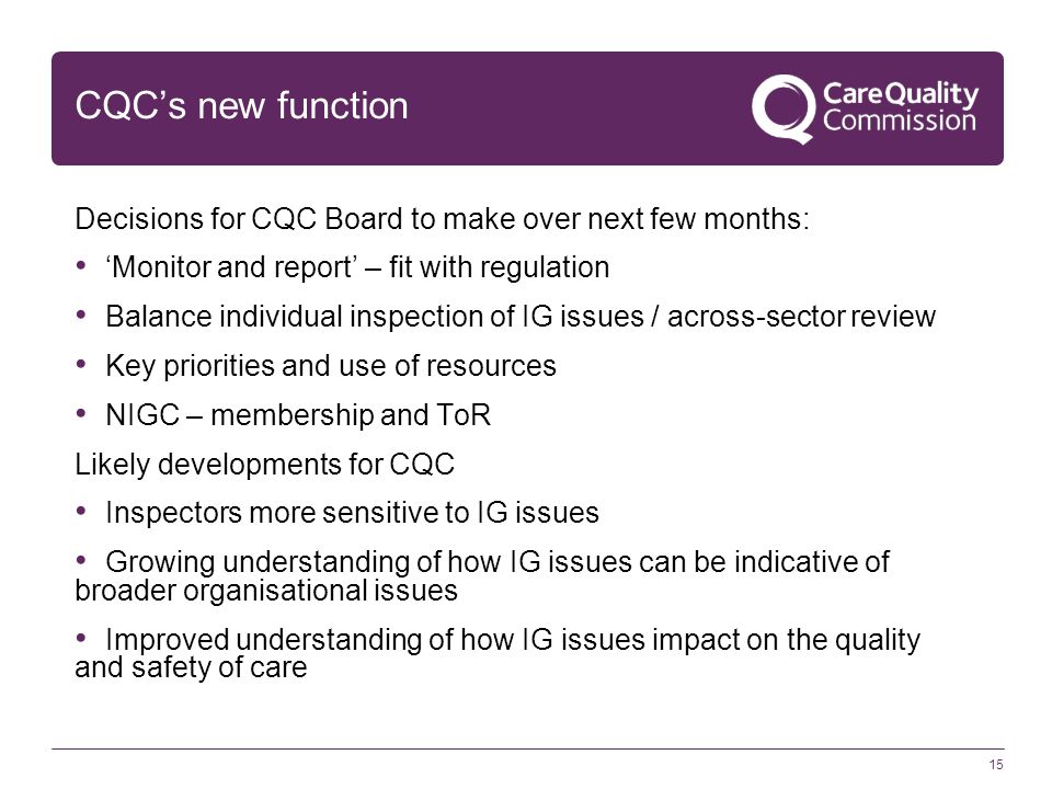 15 CQC’s new function Decisions for CQC Board to make over next few months: ‘Monitor and report’ – fit with regulation Balance individual inspection of IG issues / across-sector review Key priorities and use of resources NIGC – membership and ToR Likely developments for CQC Inspectors more sensitive to IG issues Growing understanding of how IG issues can be indicative of broader organisational issues Improved understanding of how IG issues impact on the quality and safety of care
