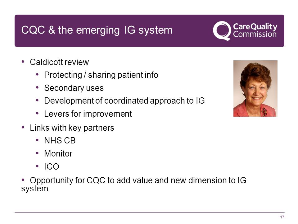 17 CQC & the emerging IG system Caldicott review Protecting / sharing patient info Secondary uses Development of coordinated approach to IG Levers for improvement Links with key partners NHS CB Monitor ICO Opportunity for CQC to add value and new dimension to IG system