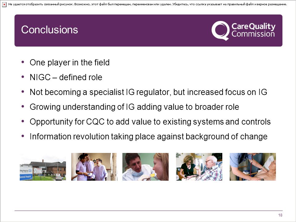 18 Conclusions One player in the field NIGC – defined role Not becoming a specialist IG regulator, but increased focus on IG Growing understanding of IG adding value to broader role Opportunity for CQC to add value to existing systems and controls Information revolution taking place against background of change