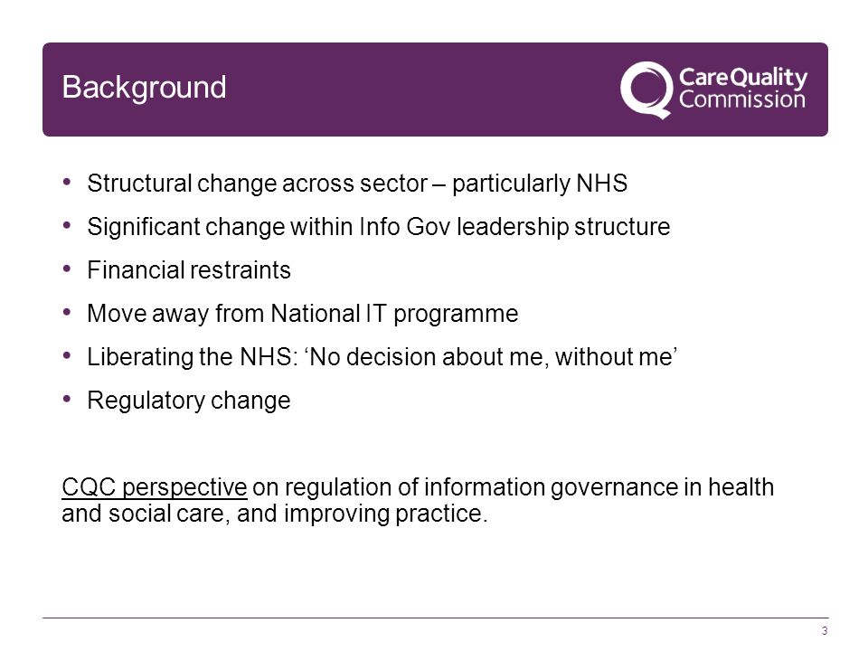 3 Background Structural change across sector – particularly NHS Significant change within Info Gov leadership structure Financial restraints Move away from National IT programme Liberating the NHS: ‘No decision about me, without me’ Regulatory change CQC perspective on regulation of information governance in health and social care, and improving practice.