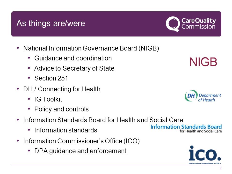 4 As things are/were National Information Governance Board (NIGB) Guidance and coordination Advice to Secretary of State Section 251 DH / Connecting for Health IG Toolkit Policy and controls Information Standards Board for Health and Social Care Information standards Information Commissioner’s Office (ICO) DPA guidance and enforcement