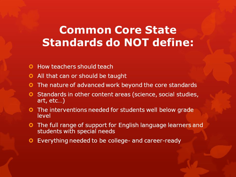 Common Core State Standards do NOT define:  How teachers should teach  All that can or should be taught  The nature of advanced work beyond the core standards  Standards in other content areas (science, social studies, art, etc…)  The interventions needed for students well below grade level  The full range of support for English language learners and students with special needs  Everything needed to be college- and career-ready
