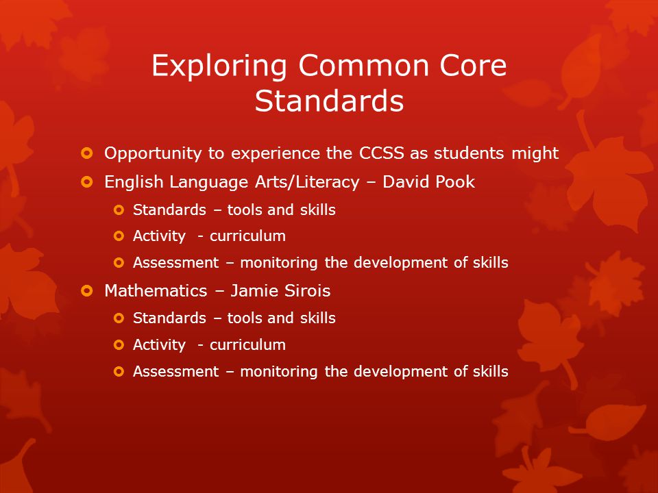 Exploring Common Core Standards  Opportunity to experience the CCSS as students might  English Language Arts/Literacy – David Pook  Standards – tools and skills  Activity - curriculum  Assessment – monitoring the development of skills  Mathematics – Jamie Sirois  Standards – tools and skills  Activity - curriculum  Assessment – monitoring the development of skills
