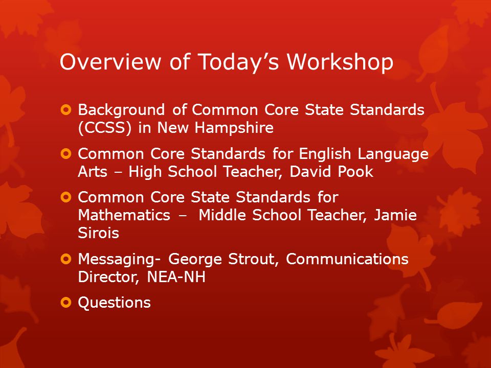 Overview of Today’s Workshop  Background of Common Core State Standards (CCSS) in New Hampshire  Common Core Standards for English Language Arts – High School Teacher, David Pook  Common Core State Standards for Mathematics – Middle School Teacher, Jamie Sirois  Messaging- George Strout, Communications Director, NEA-NH  Questions