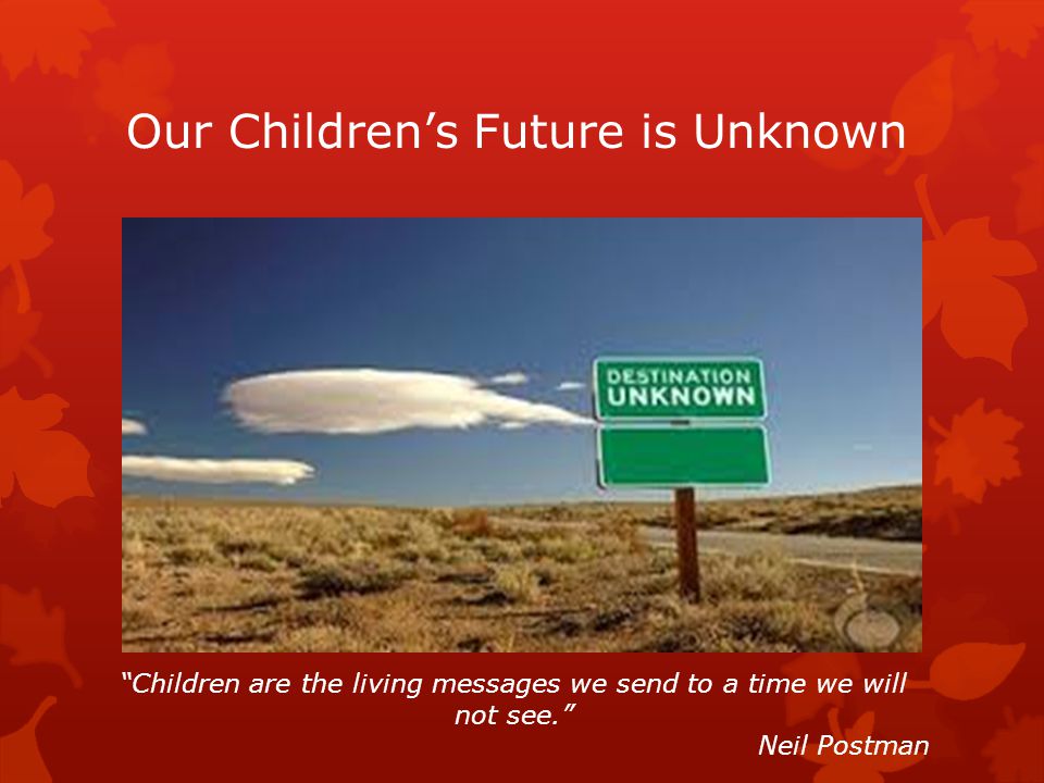 Our Children’s Future is Unknown Children are the living messages we send to a time we will not see. Neil Postman