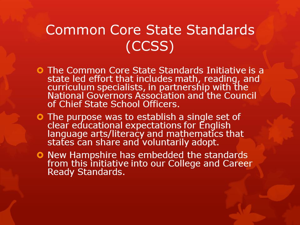 Common Core State Standards (CCSS)  The Common Core State Standards Initiative is a state led effort that includes math, reading, and curriculum specialists, in partnership with the National Governors Association and the Council of Chief State School Officers.