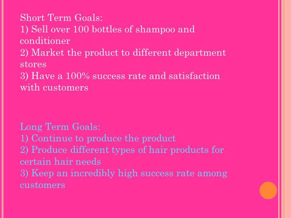 Short Term Goals: 1) Sell over 100 bottles of shampoo and conditioner 2) Market the product to different department stores 3) Have a 100% success rate and satisfaction with customers Long Term Goals: 1) Continue to produce the product 2) Produce different types of hair products for certain hair needs 3) Keep an incredibly high success rate among customers