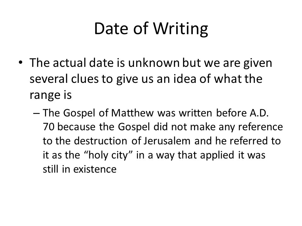 Date of Writing The actual date is unknown but we are given several clues to give us an idea of what the range is – The Gospel of Matthew was written before A.D.