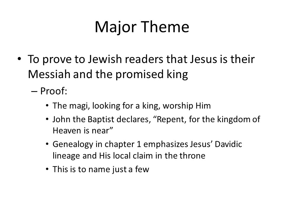 Major Theme To prove to Jewish readers that Jesus is their Messiah and the promised king – Proof: The magi, looking for a king, worship Him John the Baptist declares, Repent, for the kingdom of Heaven is near Genealogy in chapter 1 emphasizes Jesus’ Davidic lineage and His local claim in the throne This is to name just a few