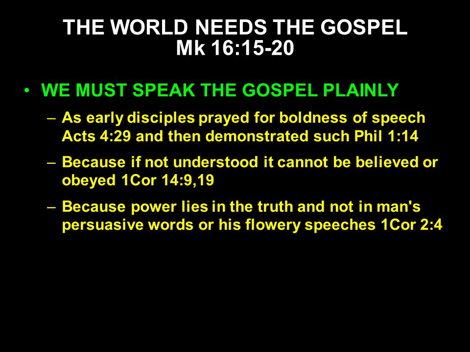 WE MUST SPEAK THE GOSPEL PLAINLY –As early disciples prayed for boldness of speech Acts 4:29 and then demonstrated such Phil 1:14 –Because if not understood it cannot be believed or obeyed 1Cor 14:9,19 –Because power lies in the truth and not in man s persuasive words or his flowery speeches 1Cor 2:4 THE WORLD NEEDS THE GOSPEL Mk 16:15-20