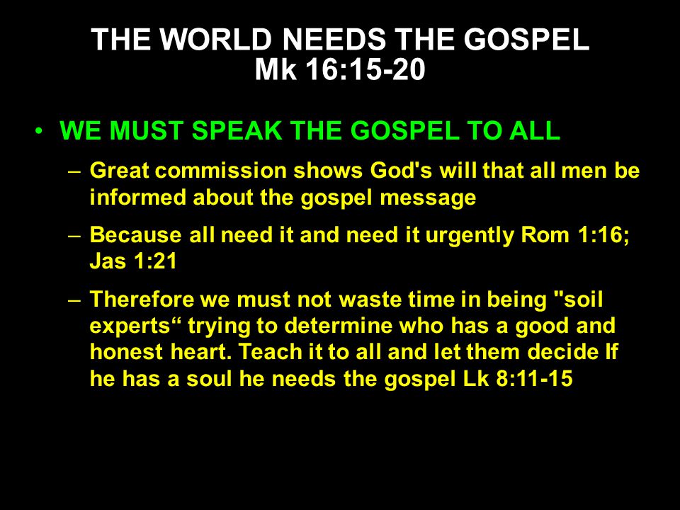WE MUST SPEAK THE GOSPEL TO ALL –Great commission shows God s will that all men be informed about the gospel message –Because all need it and need it urgently Rom 1:16; Jas 1:21 –Therefore we must not waste time in being soil experts trying to determine who has a good and honest heart.