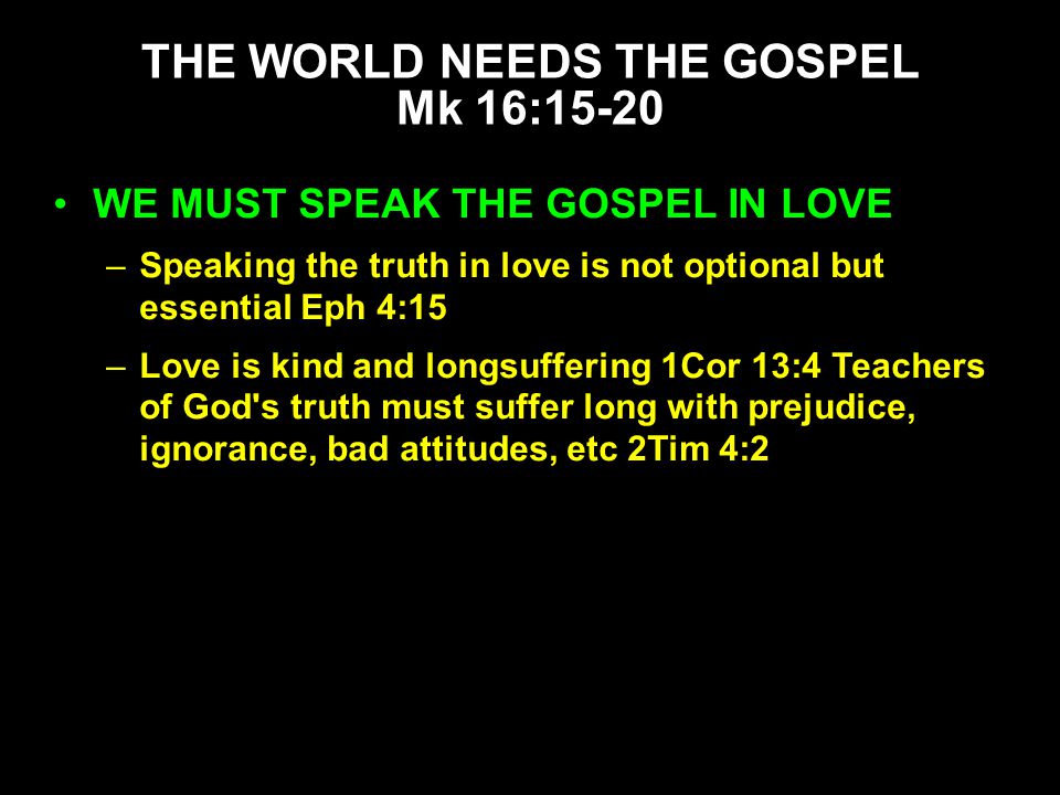 WE MUST SPEAK THE GOSPEL IN LOVE –Speaking the truth in love is not optional but essential Eph 4:15 –Love is kind and longsuffering 1Cor 13:4 Teachers of God s truth must suffer long with prejudice, ignorance, bad attitudes, etc 2Tim 4:2 THE WORLD NEEDS THE GOSPEL Mk 16:15-20