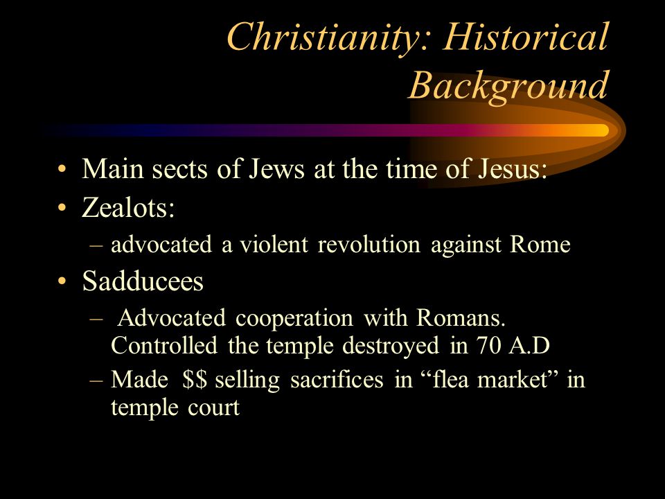 Christianity: Historical Background Main sects of Jews at the time of Jesus: Zealots: –advocated a violent revolution against Rome Sadducees – Advocated cooperation with Romans.