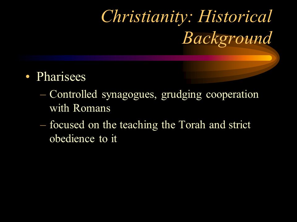 Christianity: Historical Background Pharisees –Controlled synagogues, grudging cooperation with Romans –focused on the teaching the Torah and strict obedience to it