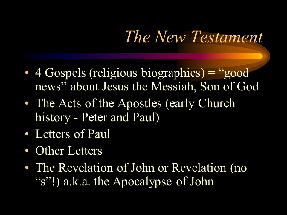The New Testament 4 Gospels (religious biographies) = good news about Jesus the Messiah, Son of God The Acts of the Apostles (early Church history - Peter and Paul) Letters of Paul Other Letters The Revelation of John or Revelation (no s !) a.k.a.