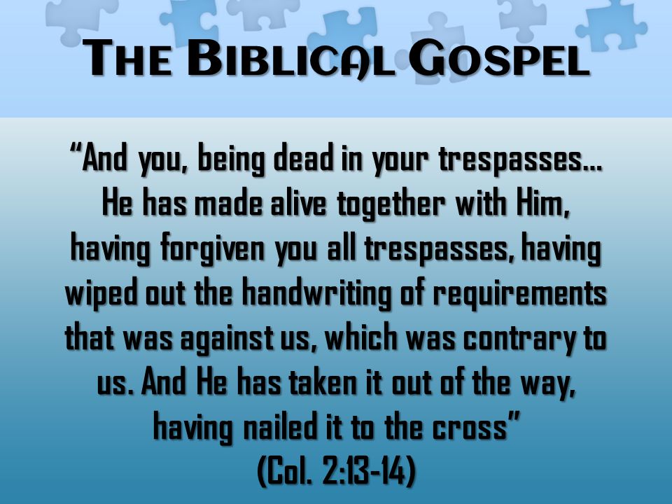 T HE B IBLICAL G OSPEL And you, being dead in your trespasses… He has made alive together with Him, having forgiven you all trespasses, having wiped out the handwriting of requirements that was against us, which was contrary to us.