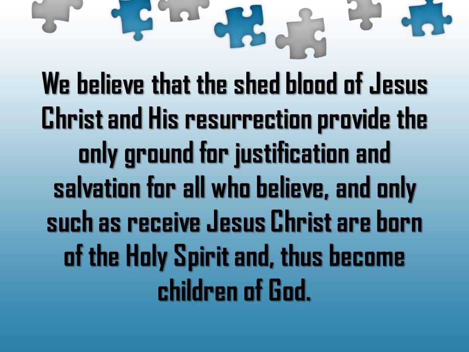 We believe that the shed blood of Jesus Christ and His resurrection provide the only ground for justification and salvation for all who believe, and only such as receive Jesus Christ are born of the Holy Spirit and, thus become children of God.