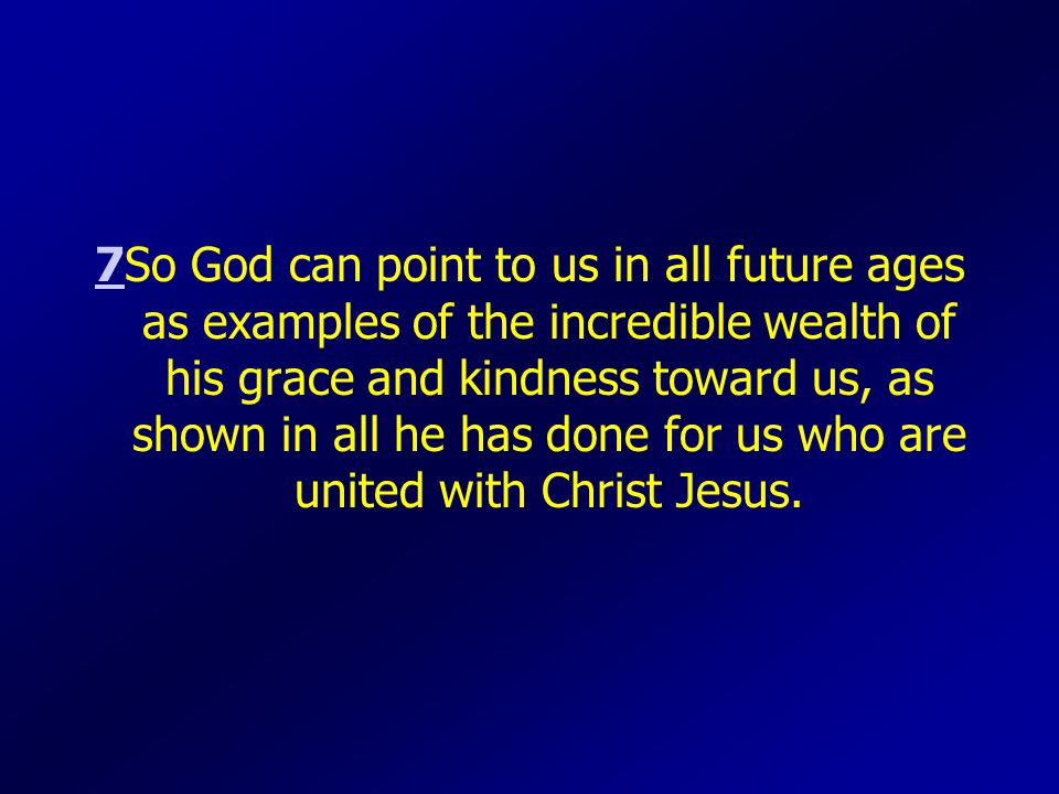 77So God can point to us in all future ages as examples of the incredible wealth of his grace and kindness toward us, as shown in all he has done for us who are united with Christ Jesus.