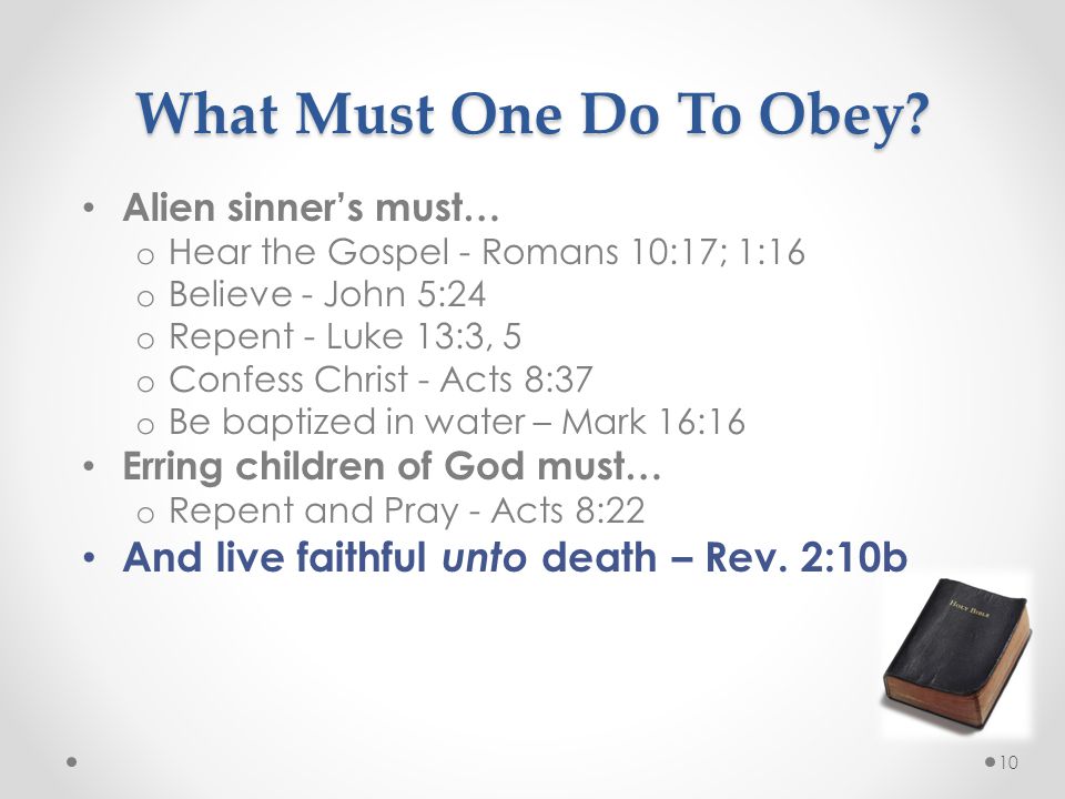 10 Alien sinner’s must… o Hear the Gospel - Romans 10:17; 1:16 o Believe - John 5:24 o Repent - Luke 13:3, 5 o Confess Christ - Acts 8:37 o Be baptized in water – Mark 16:16 Erring children of God must… o Repent and Pray - Acts 8:22 And live faithful unto death – Rev.