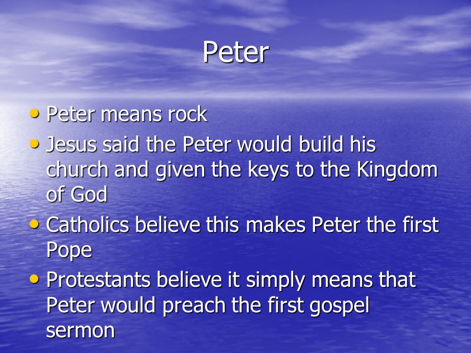 Peter Peter means rock Peter means rock Jesus said the Peter would build his church and given the keys to the Kingdom of God Jesus said the Peter would build his church and given the keys to the Kingdom of God Catholics believe this makes Peter the first Pope Catholics believe this makes Peter the first Pope Protestants believe it simply means that Peter would preach the first gospel sermon Protestants believe it simply means that Peter would preach the first gospel sermon