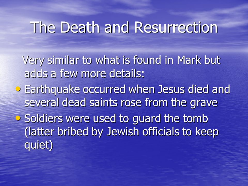 The Death and Resurrection Very similar to what is found in Mark but adds a few more details: Very similar to what is found in Mark but adds a few more details: Earthquake occurred when Jesus died and several dead saints rose from the grave Earthquake occurred when Jesus died and several dead saints rose from the grave Soldiers were used to guard the tomb (latter bribed by Jewish officials to keep quiet) Soldiers were used to guard the tomb (latter bribed by Jewish officials to keep quiet)