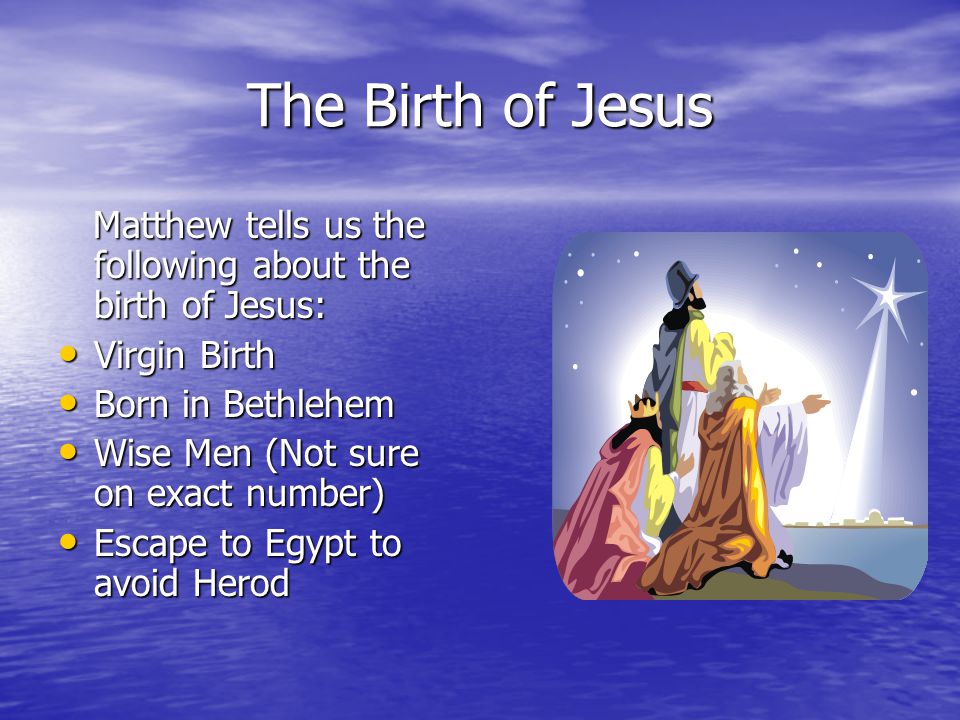 The Birth of Jesus Matthew tells us the following about the birth of Jesus: Matthew tells us the following about the birth of Jesus: Virgin Birth Virgin Birth Born in Bethlehem Born in Bethlehem Wise Men (Not sure on exact number) Wise Men (Not sure on exact number) Escape to Egypt to avoid Herod Escape to Egypt to avoid Herod