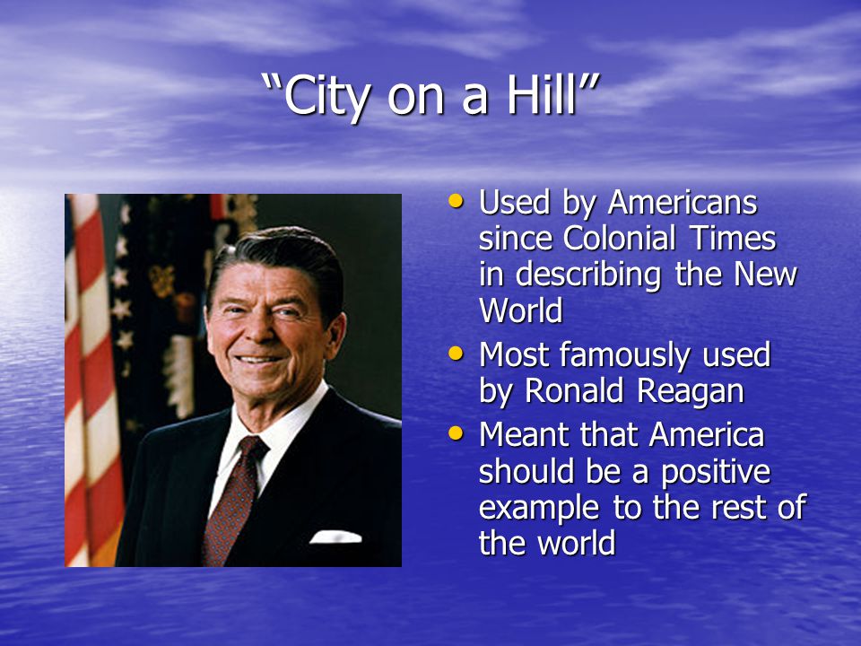 City on a Hill Used by Americans since Colonial Times in describing the New World Used by Americans since Colonial Times in describing the New World Most famously used by Ronald Reagan Most famously used by Ronald Reagan Meant that America should be a positive example to the rest of the world Meant that America should be a positive example to the rest of the world