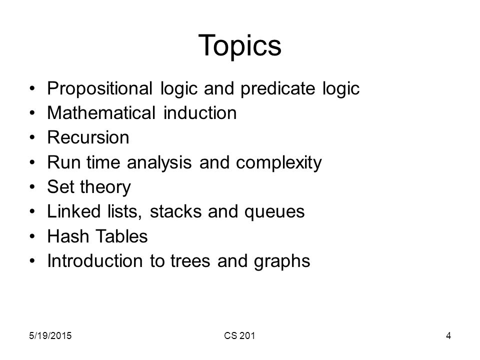 5/19/2015CS 2014 Topics Propositional logic and predicate logic Mathematical induction Recursion Run time analysis and complexity Set theory Linked lists, stacks and queues Hash Tables Introduction to trees and graphs