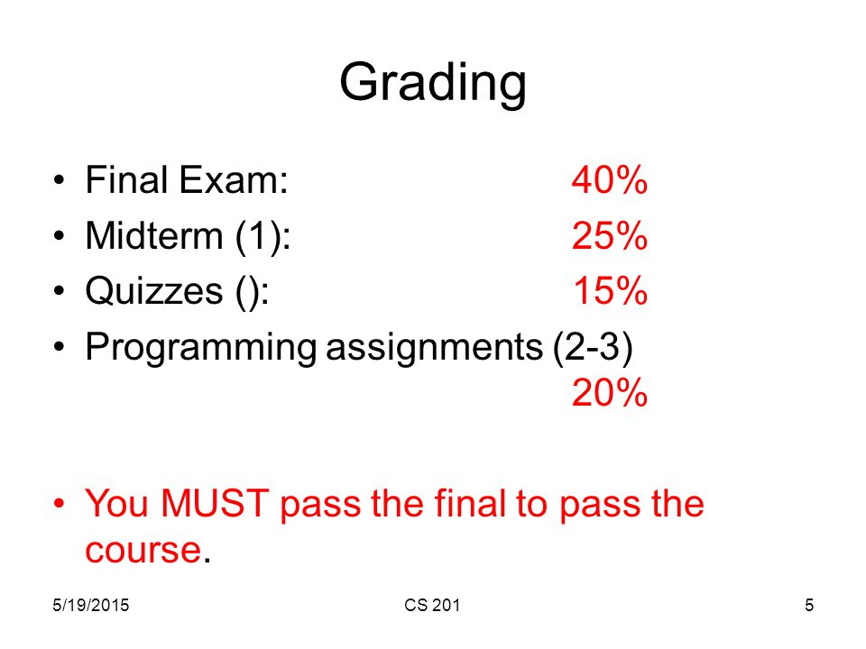 5/19/2015CS 2015 Grading Final Exam: 40% Midterm (1): 25% Quizzes (): 15% Programming assignments (2-3) 20% You MUST pass the final to pass the course.