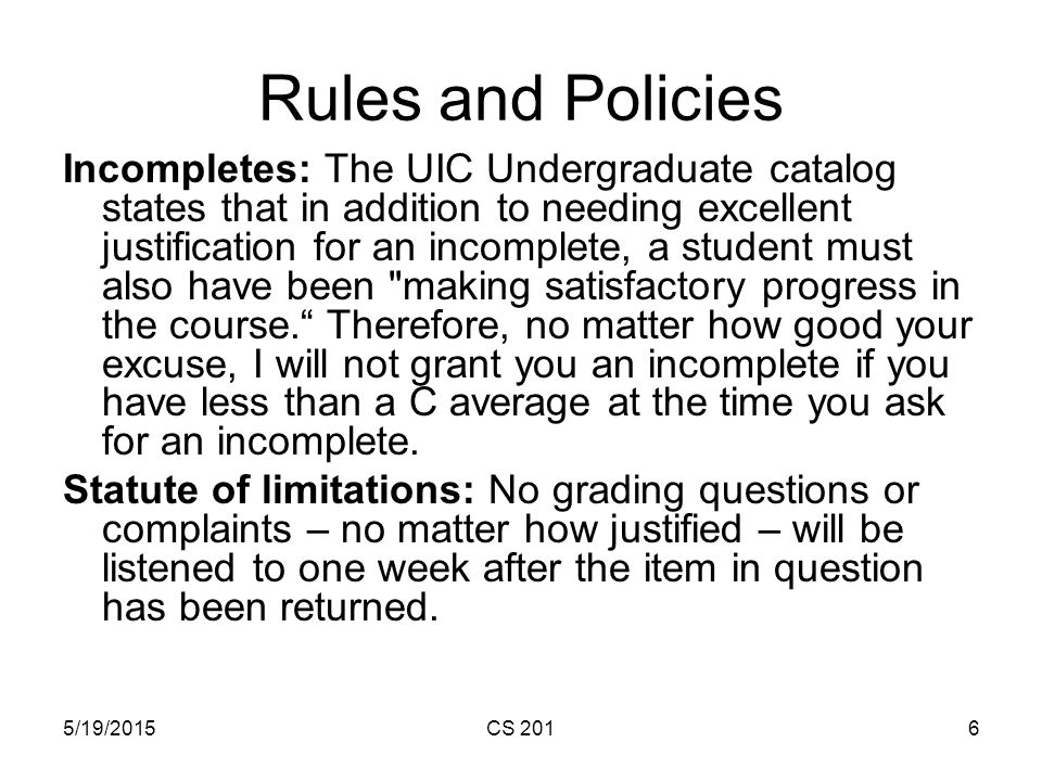 5/19/2015CS 2016 Rules and Policies Incompletes: The UIC Undergraduate catalog states that in addition to needing excellent justification for an incomplete, a student must also have been making satisfactory progress in the course. Therefore, no matter how good your excuse, I will not grant you an incomplete if you have less than a C average at the time you ask for an incomplete.