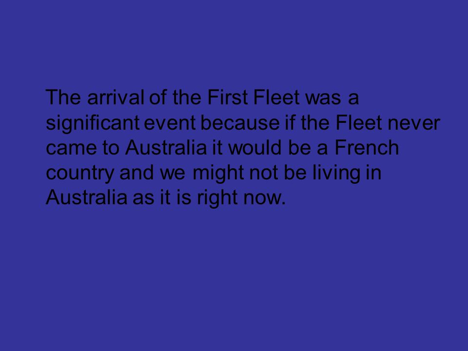 The arrival of the First Fleet was a significant event because if the Fleet never came to Australia it would be a French country and we might not be living in Australia as it is right now.