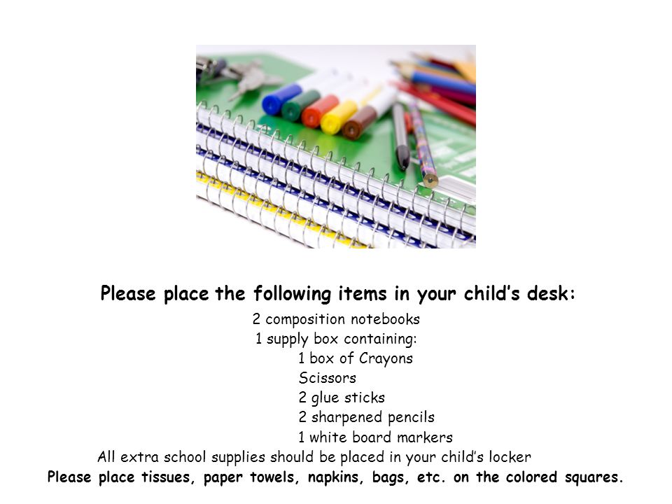 Please place the following items in your child’s desk: 2 composition notebooks 1 supply box containing: 1 box of Crayons Scissors 2 glue sticks 2 sharpened pencils 1 white board markers All extra school supplies should be placed in your child’s locker Please place tissues, paper towels, napkins, bags, etc.