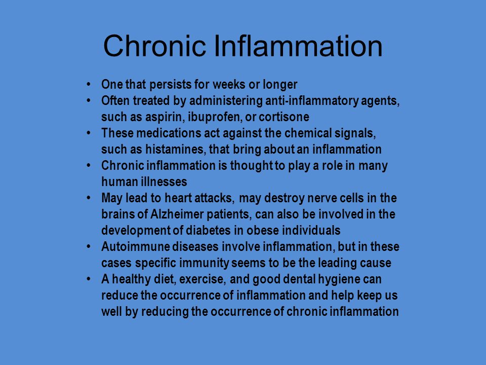 Chronic Inflammation One that persists for weeks or longer Often treated by administering anti-inflammatory agents, such as aspirin, ibuprofen, or cortisone These medications act against the chemical signals, such as histamines, that bring about an inflammation Chronic inflammation is thought to play a role in many human illnesses May lead to heart attacks, may destroy nerve cells in the brains of Alzheimer patients, can also be involved in the development of diabetes in obese individuals Autoimmune diseases involve inflammation, but in these cases specific immunity seems to be the leading cause A healthy diet, exercise, and good dental hygiene can reduce the occurrence of inflammation and help keep us well by reducing the occurrence of chronic inflammation