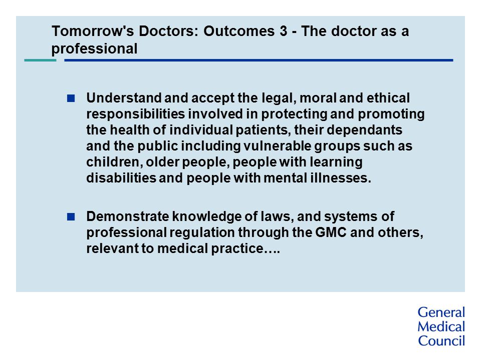 Tomorrow s Doctors: Outcomes 3 - The doctor as a professional  Understand and accept the legal, moral and ethical responsibilities involved in protecting and promoting the health of individual patients, their dependants and the public including vulnerable groups such as children, older people, people with learning disabilities and people with mental illnesses.