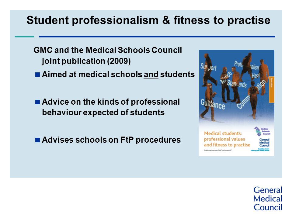 Student professionalism & fitness to practise GMC and the Medical Schools Council joint publication (2009)  Aimed at medical schools and students  Advice on the kinds of professional behaviour expected of students  Advises schools on FtP procedures
