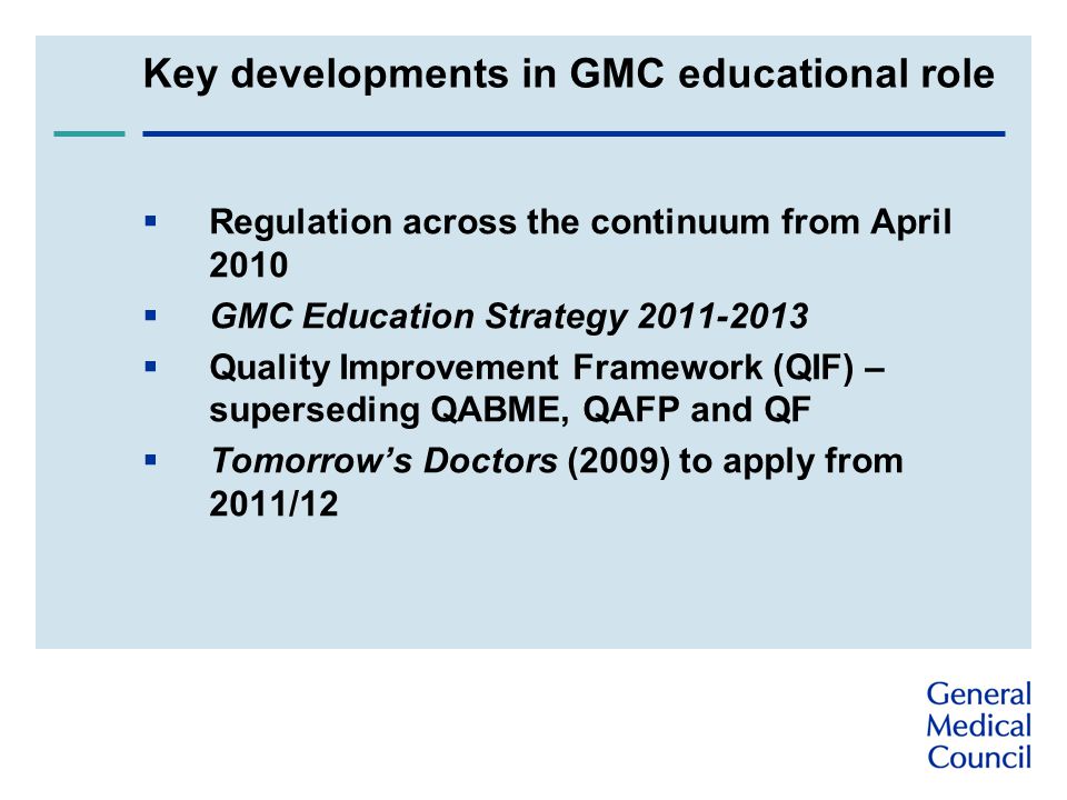 Key developments in GMC educational role  Regulation across the continuum from April 2010  GMC Education Strategy  Quality Improvement Framework (QIF) – superseding QABME, QAFP and QF  Tomorrow’s Doctors (2009) to apply from 2011/12