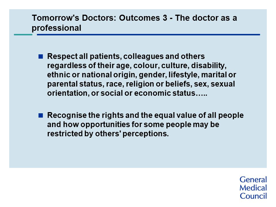 Tomorrow s Doctors: Outcomes 3 - The doctor as a professional  Respect all patients, colleagues and others regardless of their age, colour, culture, disability, ethnic or national origin, gender, lifestyle, marital or parental status, race, religion or beliefs, sex, sexual orientation, or social or economic status…..