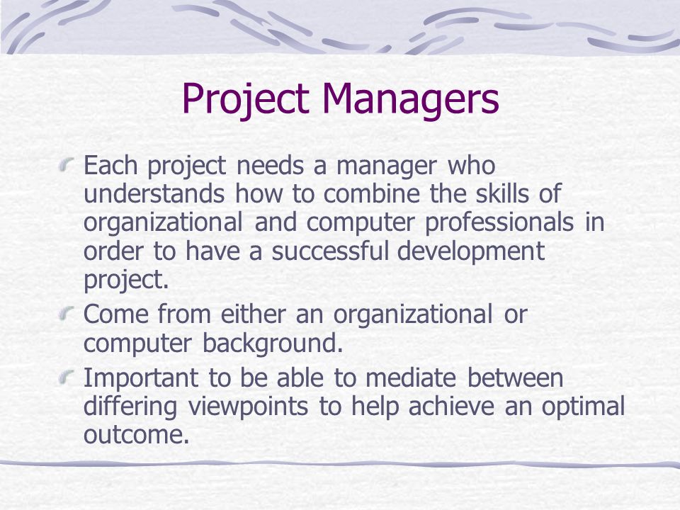 Project Managers Each project needs a manager who understands how to combine the skills of organizational and computer professionals in order to have a successful development project.