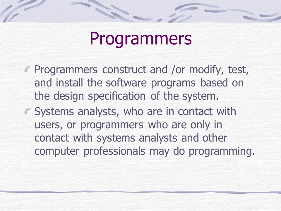 Programmers Programmers construct and /or modify, test, and install the software programs based on the design specification of the system.
