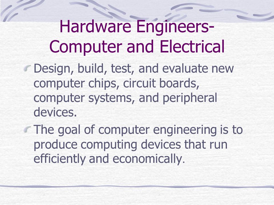 Hardware Engineers- Computer and Electrical Design, build, test, and evaluate new computer chips, circuit boards, computer systems, and peripheral devices.