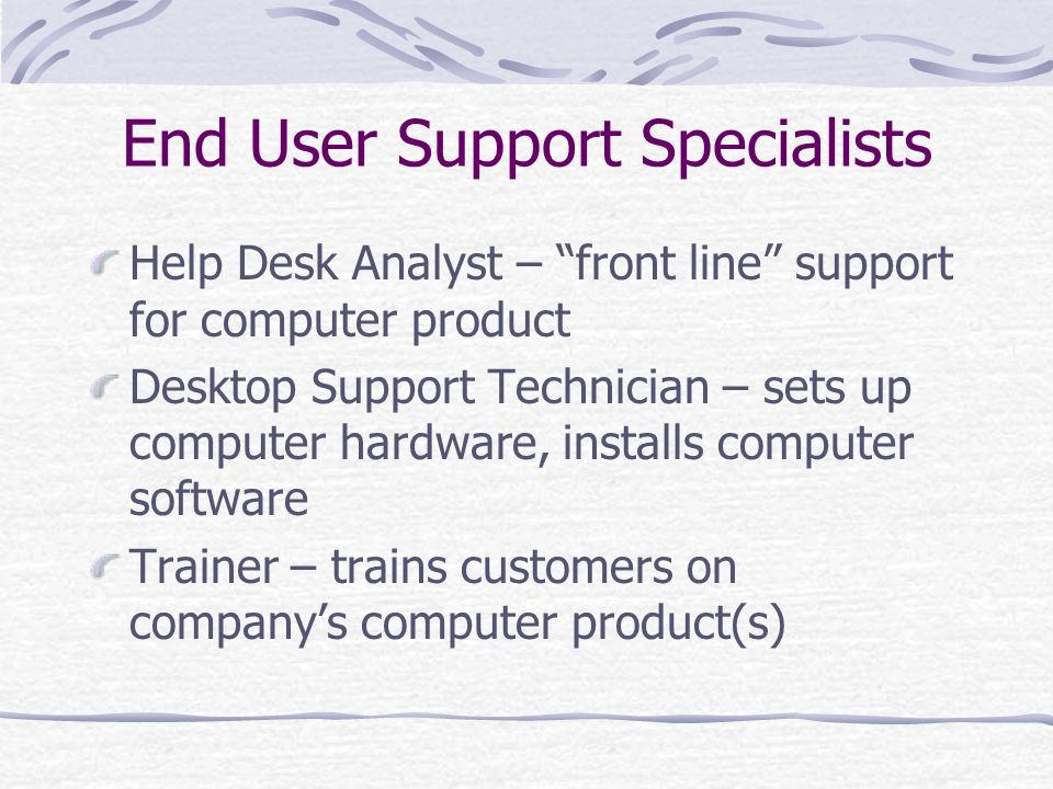 End User Support Specialists Help Desk Analyst – front line support for computer product Desktop Support Technician – sets up computer hardware, installs computer software Trainer – trains customers on company’s computer product(s)
