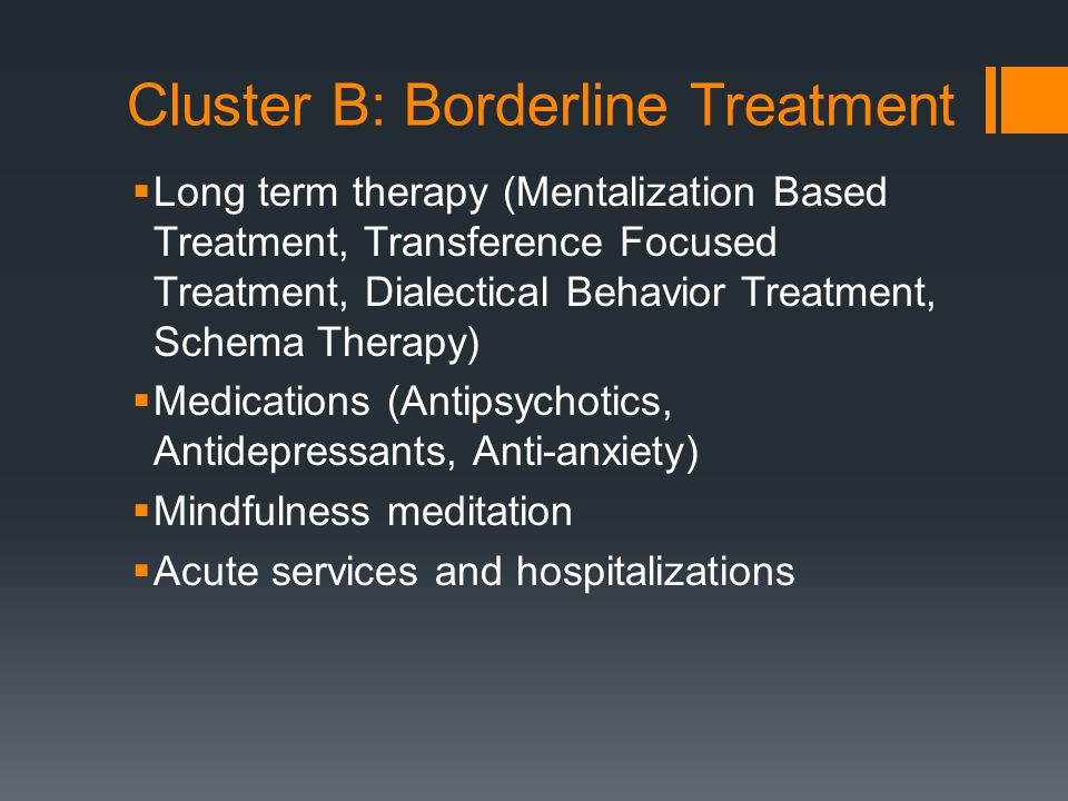 Cluster B: Borderline Treatment  Long term therapy (Mentalization Based Treatment, Transference Focused Treatment, Dialectical Behavior Treatment, Schema Therapy)  Medications (Antipsychotics, Antidepressants, Anti-anxiety)  Mindfulness meditation  Acute services and hospitalizations