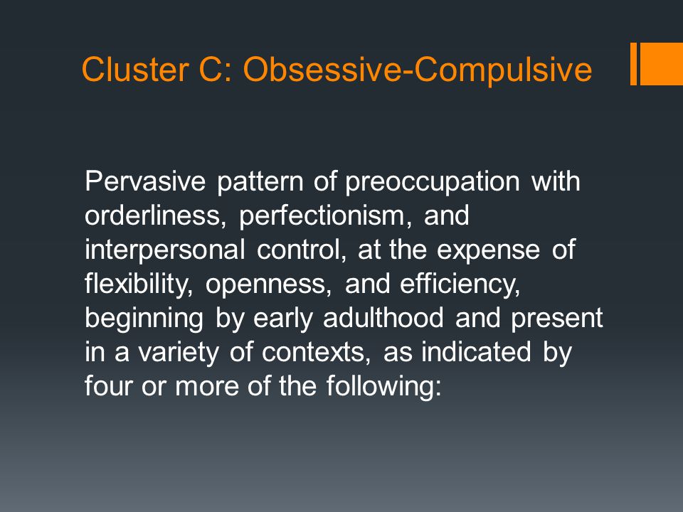 Cluster C: Obsessive-Compulsive Pervasive pattern of preoccupation with orderliness, perfectionism, and interpersonal control, at the expense of flexibility, openness, and efficiency, beginning by early adulthood and present in a variety of contexts, as indicated by four or more of the following: