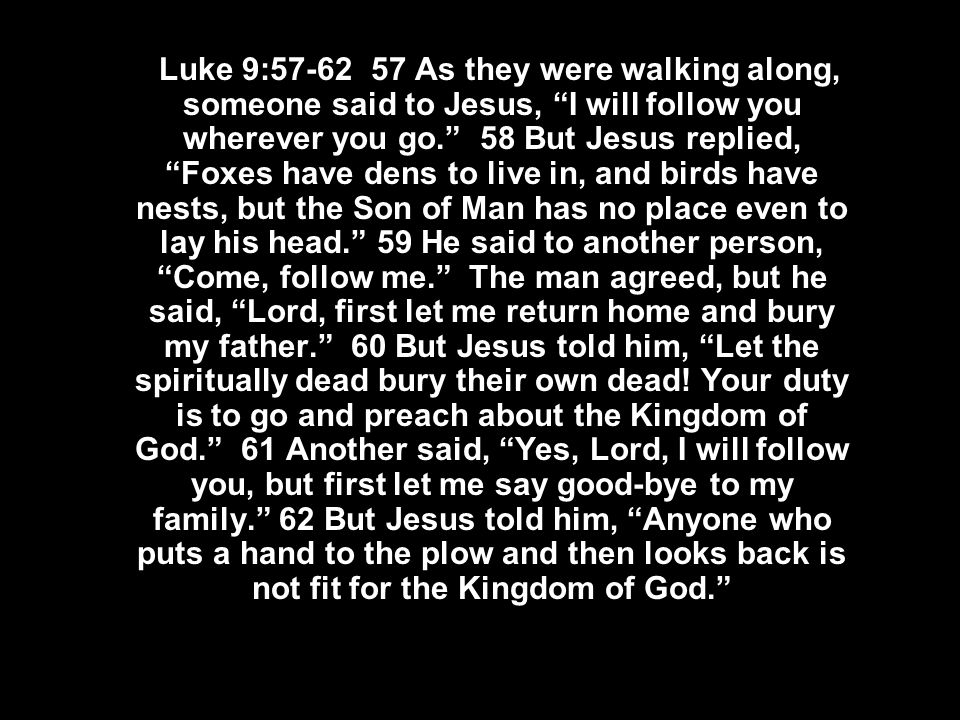  Luke 9: As they were walking along, someone said to Jesus, I will follow you wherever you go. 58 But Jesus replied, Foxes have dens to live in, and birds have nests, but the Son of Man has no place even to lay his head. 59 He said to another person, Come, follow me. The man agreed, but he said, Lord, first let me return home and bury my father. 60 But Jesus told him, Let the spiritually dead bury their own dead.